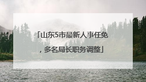山东5市最新人事任免，多名局长职务调整